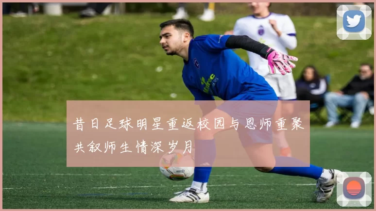 昔日足球明星重返校园与恩师重聚共叙师生情深岁月