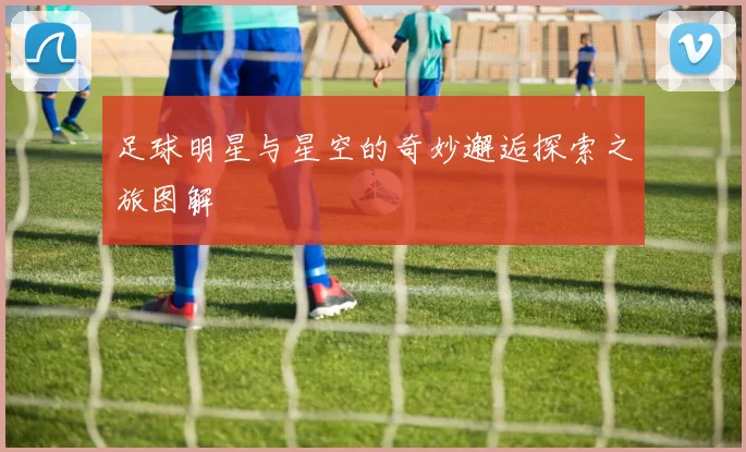 足球明星与星空的奇妙邂逅探索之旅图解