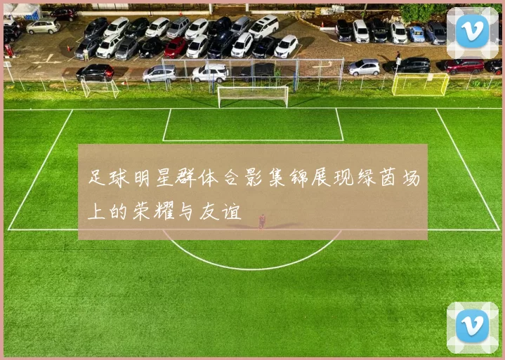 足球明星群体合影集锦展现绿茵场上的荣耀与友谊