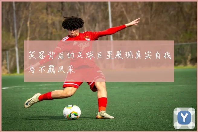 笑容背后的足球巨星展现真实自我与不羁风采