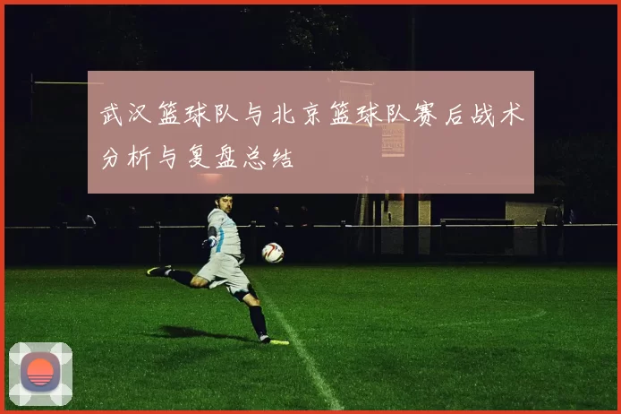 武汉篮球队与北京篮球队赛后战术分析与复盘总结