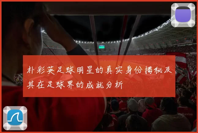 朴彩英足球明星的真实身份揭秘及其在足球界的成就分析