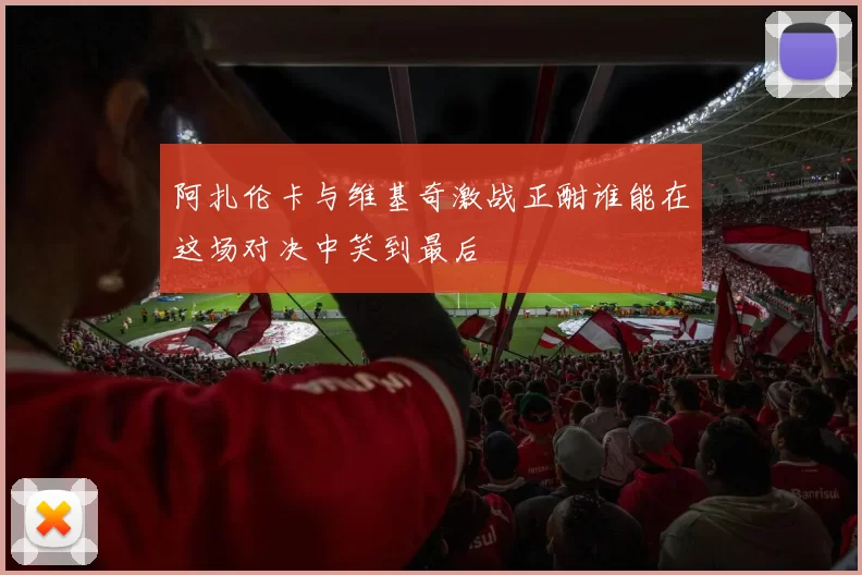 阿扎伦卡与维基奇激战正酣谁能在这场对决中笑到最后