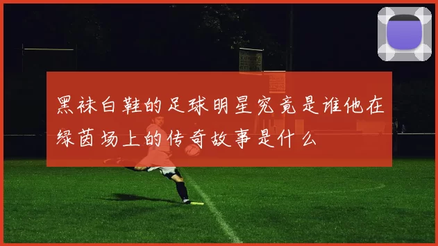 黑袜白鞋的足球明星究竟是谁他在绿茵场上的传奇故事是什么