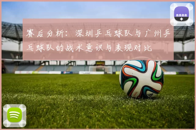 赛后分析：深圳乒乓球队与广州乒乓球队的战术意识与表现对比