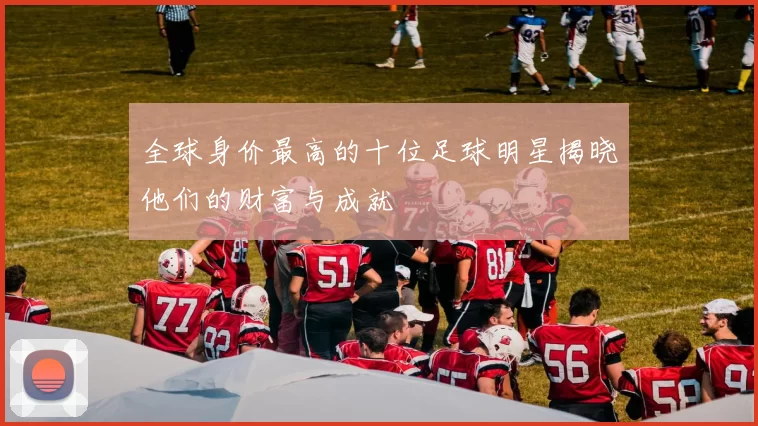 全球身价最高的十位足球明星揭晓他们的财富与成就