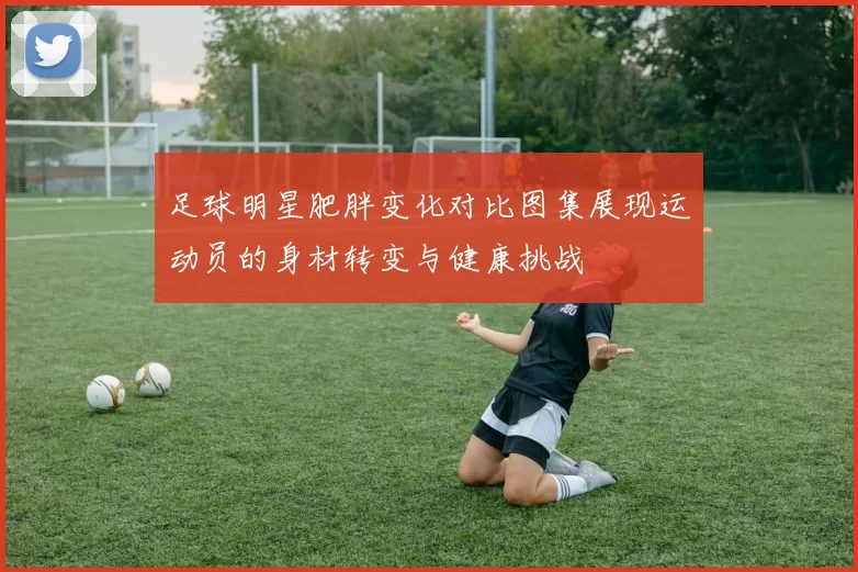 足球明星肥胖变化对比图集展现运动员的身材转变与健康挑战