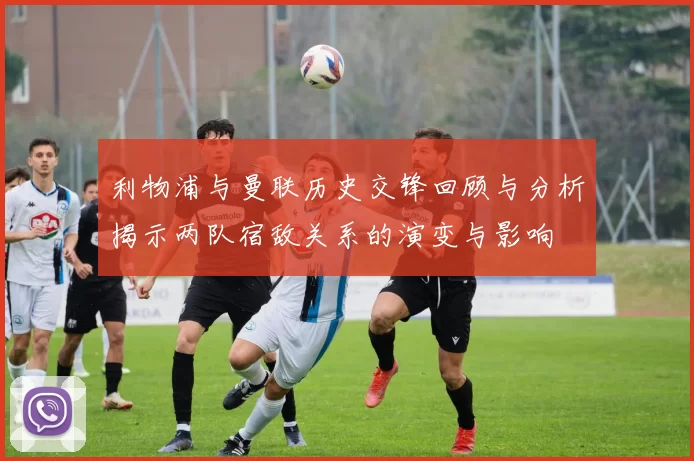 利物浦与曼联历史交锋回顾与分析揭示两队宿敌关系的演变与影响