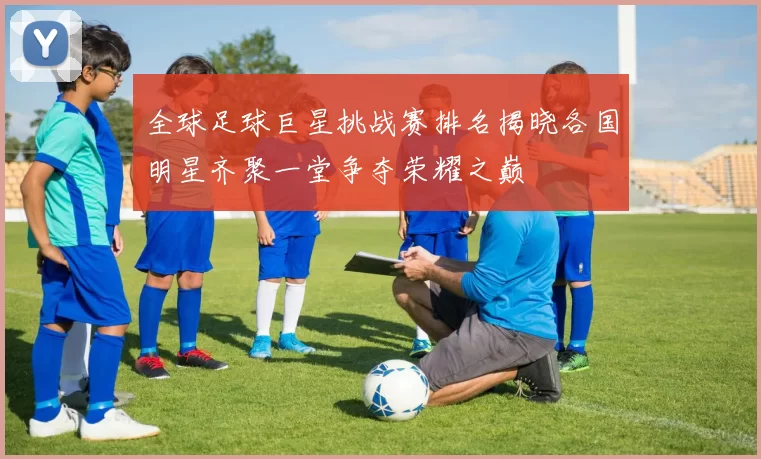 全球足球巨星挑战赛排名揭晓各国明星齐聚一堂争夺荣耀之巅