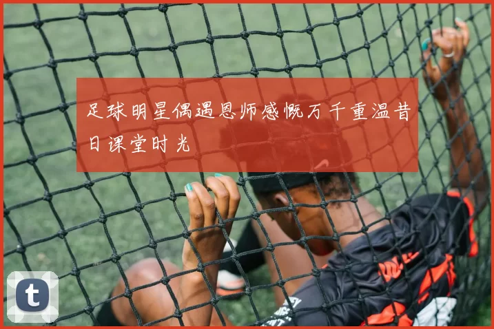 足球明星偶遇恩师感慨万千重温昔日课堂时光