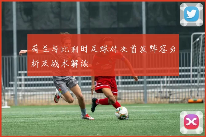 荷兰与比利时足球对决首发阵容分析及战术解读