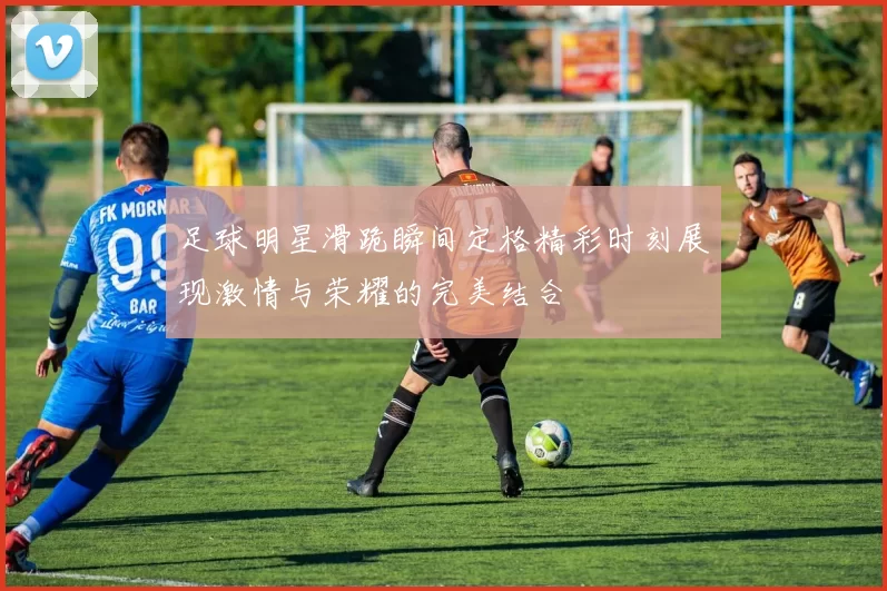足球明星滑跪瞬间定格精彩时刻展现激情与荣耀的完美结合