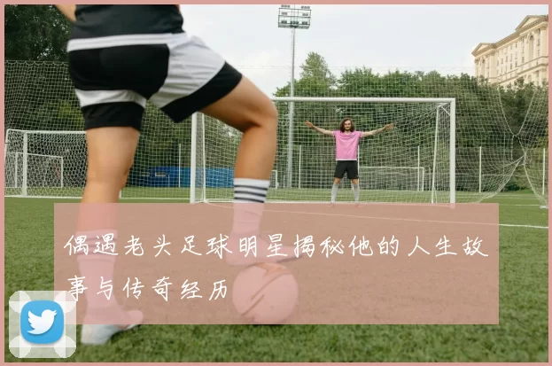 偶遇老头足球明星揭秘他的人生故事与传奇经历