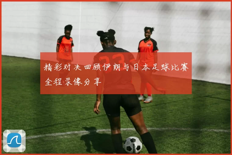 精彩对决回顾伊朗与日本足球比赛全程录像分享