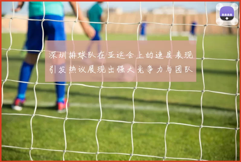 深圳排球队在亚运会上的速度表现引发热议展现出强大竞争力与团队协作精神