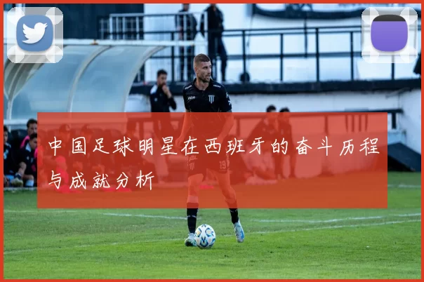 中国足球明星在西班牙的奋斗历程与成就分析
