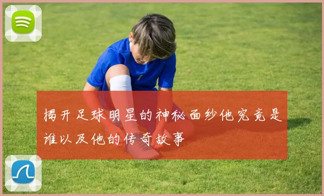 揭开足球明星的神秘面纱他究竟是谁以及他的传奇故事