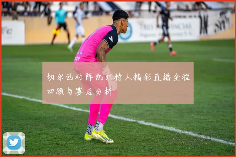 切尔西对阵凯尔特人精彩直播全程回顾与赛后分析
