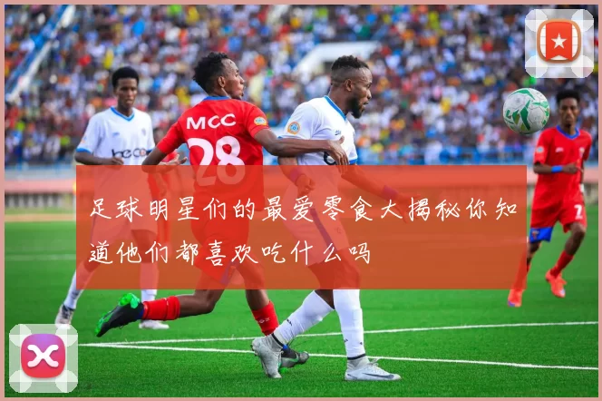 足球明星们的最爱零食大揭秘你知道他们都喜欢吃什么吗