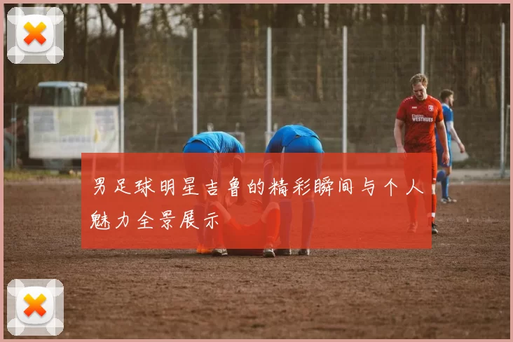 男足球明星吉鲁的精彩瞬间与个人魅力全景展示