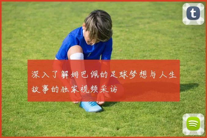 深入了解姆巴佩的足球梦想与人生故事的独家视频采访