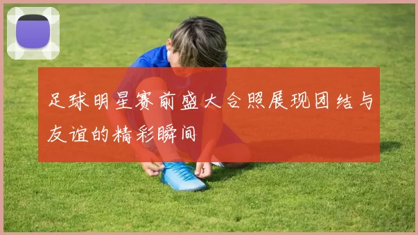 足球明星赛前盛大合照展现团结与友谊的精彩瞬间