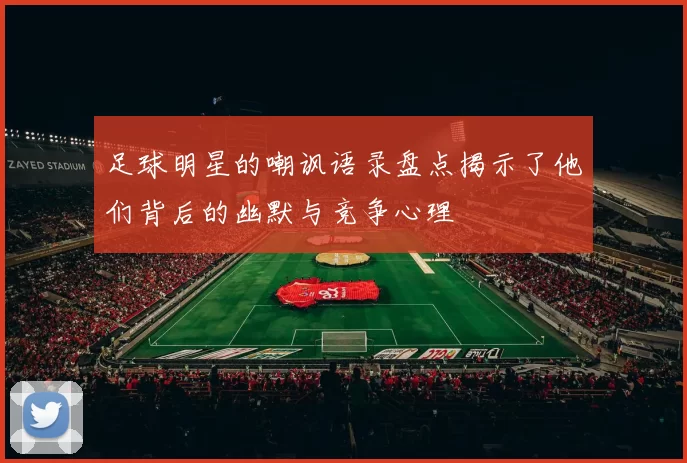 足球明星的嘲讽语录盘点揭示了他们背后的幽默与竞争心理