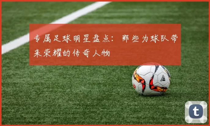 专属足球明星盘点：那些为球队带来荣耀的传奇人物