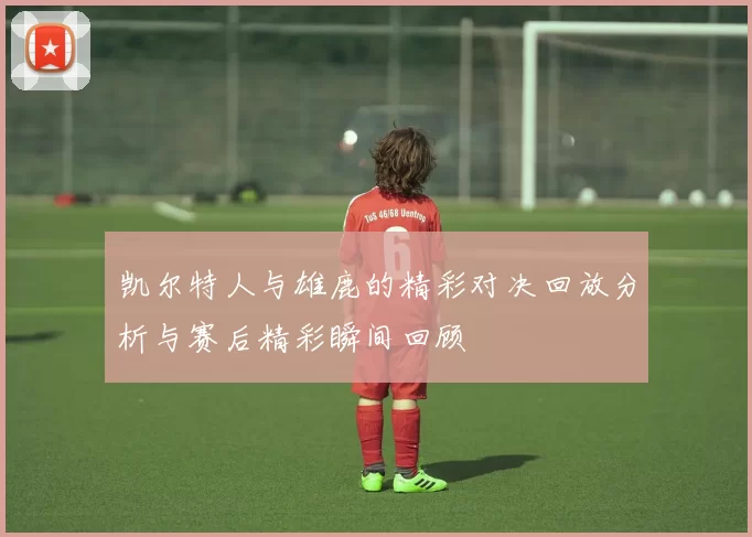 凯尔特人与雄鹿的精彩对决回放分析与赛后精彩瞬间回顾