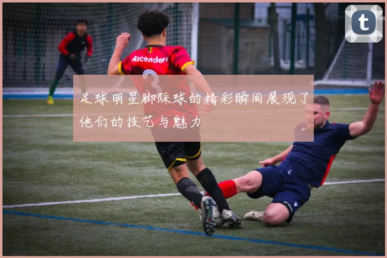 足球明星脚踩球的精彩瞬间展现了他们的技艺与魅力