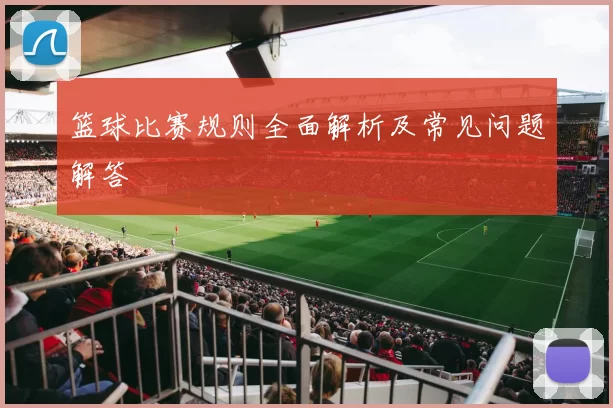 篮球比赛规则全面解析及常见问题解答