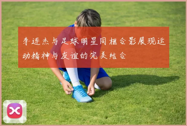 李连杰与足球明星同框合影展现运动精神与友谊的完美结合