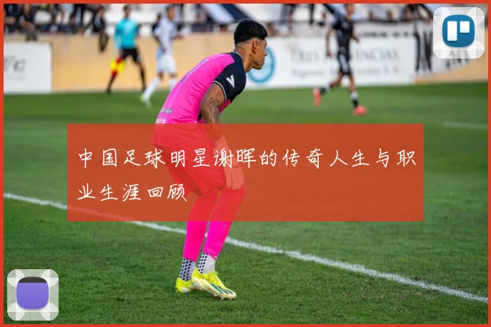 中国足球明星谢晖的传奇人生与职业生涯回顾