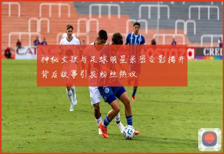 神秘女孩与足球明星亲密合影揭开背后故事引发粉丝热议