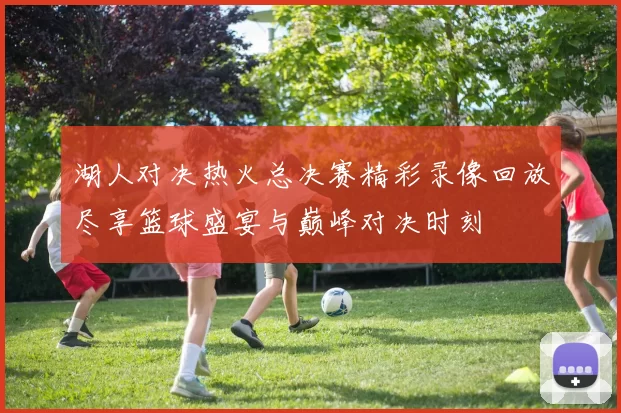 湖人对决热火总决赛精彩录像回放尽享篮球盛宴与巅峰对决时刻