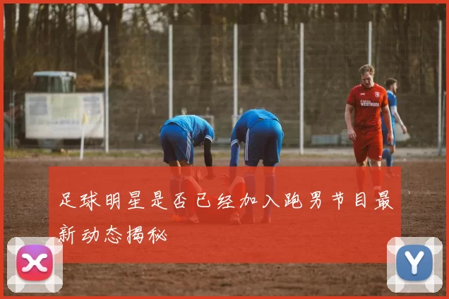 足球明星是否已经加入跑男节目最新动态揭秘