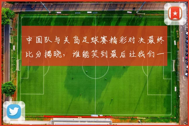 中国队与关岛足球赛精彩对决最终比分揭晓，谁能笑到最后让我们一起关注