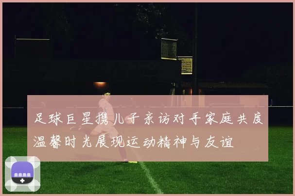 足球巨星携儿子亲访对手家庭共度温馨时光展现运动精神与友谊