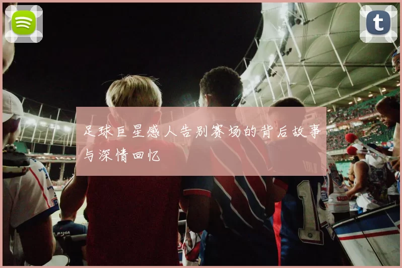 足球巨星感人告别赛场的背后故事与深情回忆