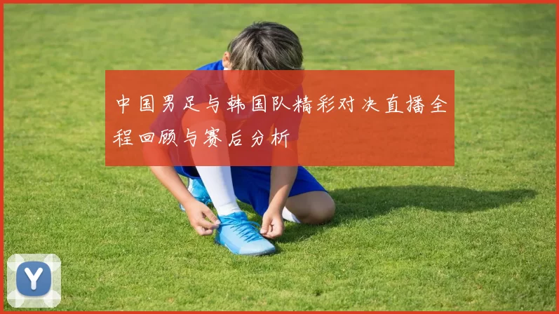 中国男足与韩国队精彩对决直播全程回顾与赛后分析