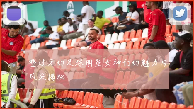 整过牙的足球明星女神们的魅力与风采揭秘