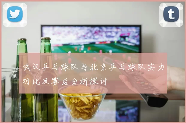 武汉乒乓球队与北京乒乓球队实力对比及赛后分析探讨