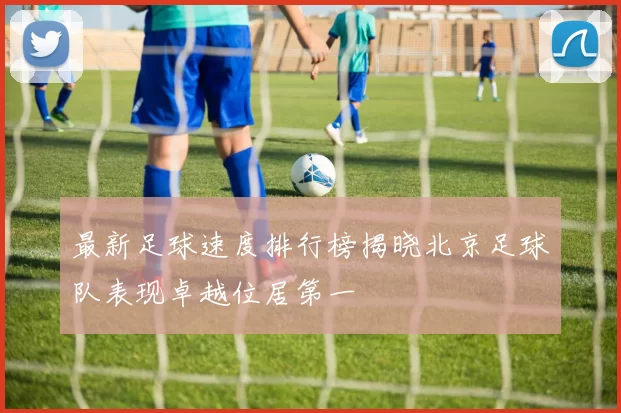 最新足球速度排行榜揭晓北京足球队表现卓越位居第一