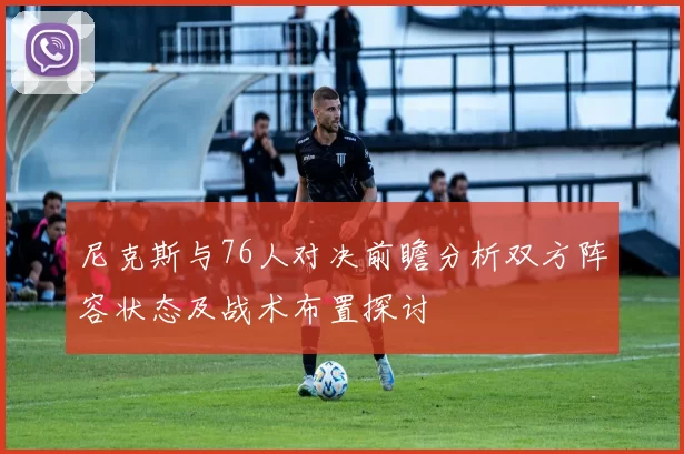尼克斯与76人对决前瞻分析双方阵容状态及战术布置探讨