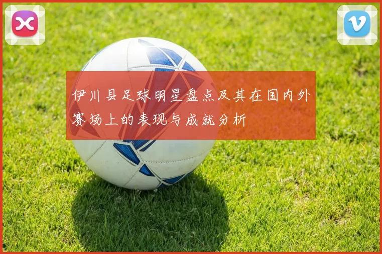 伊川县足球明星盘点及其在国内外赛场上的表现与成就分析