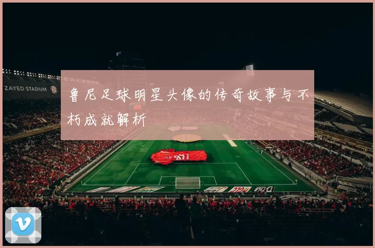 鲁尼足球明星头像的传奇故事与不朽成就解析