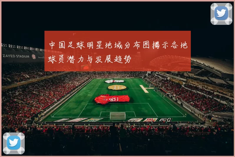 中国足球明星地域分布图揭示各地球员潜力与发展趋势