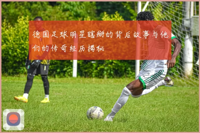 德国足球明星瞎掰的背后故事与他们的传奇经历揭秘