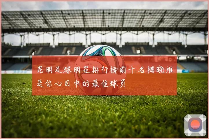 昆明足球明星排行榜前十名揭晓谁是你心目中的最佳球员