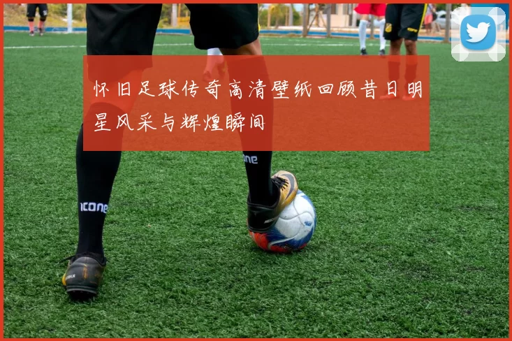 怀旧足球传奇高清壁纸回顾昔日明星风采与辉煌瞬间